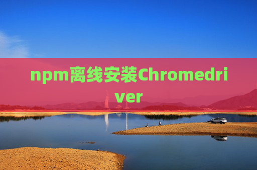 npm离线安装Chromedriver npm离线安装Chromedriver